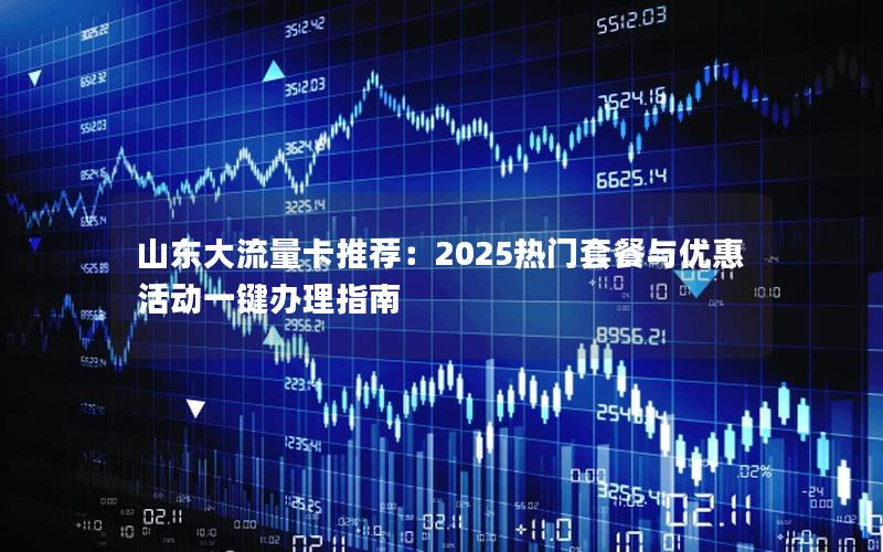山东大流量卡推荐：2025热门套餐与优惠活动一键办理指南