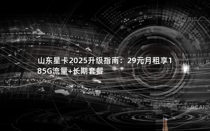 山东星卡2025升级指南：29元月租享185G流量+长期套餐