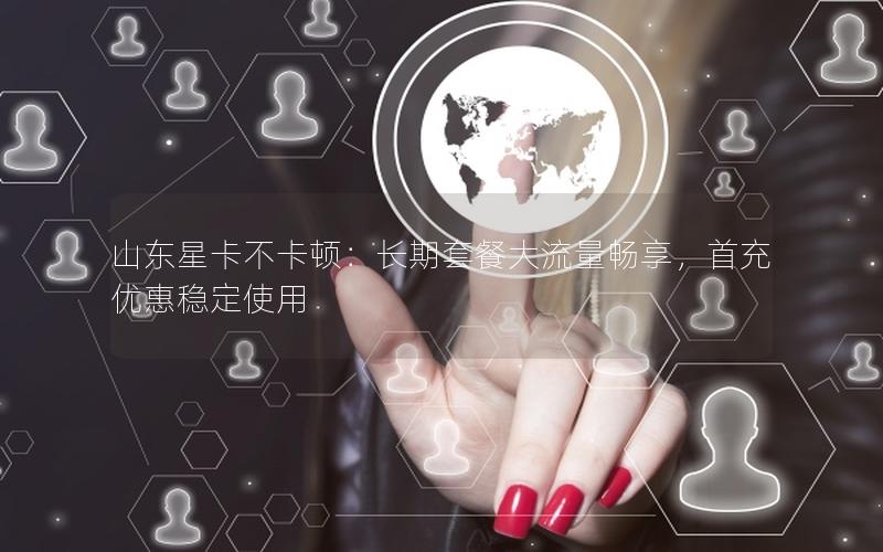 山东星卡不卡顿：长期套餐大流量畅享，首充优惠稳定使用
