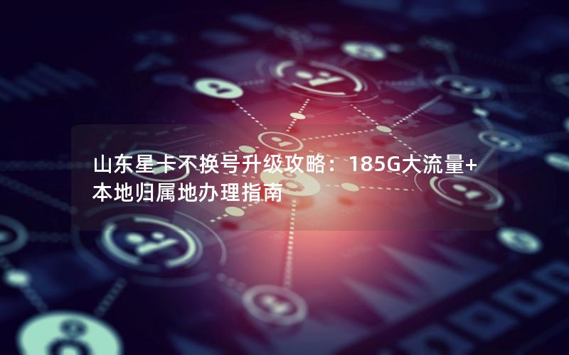 山东星卡不换号升级攻略：185G大流量+本地归属地办理指南