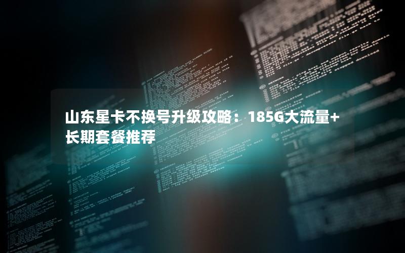 山东星卡不换号升级攻略：185G大流量+长期套餐推荐