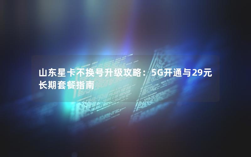 山东星卡不换号升级攻略：5G开通与29元长期套餐指南