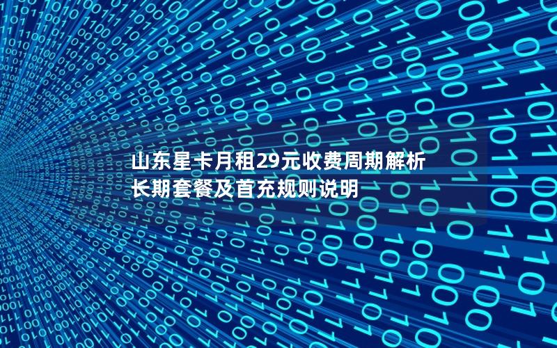 山东星卡月租29元收费周期解析  长期套餐及首充规则说明