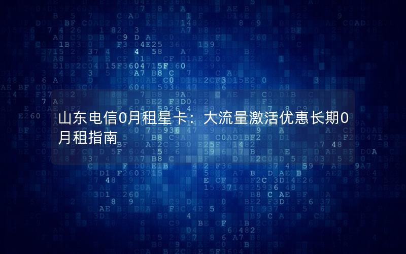 山东电信0月租星卡：大流量激活优惠长期0月租指南
