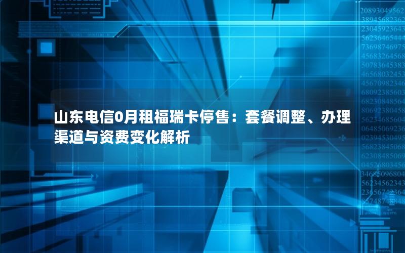 山东电信0月租福瑞卡停售：套餐调整、办理渠道与资费变化解析
