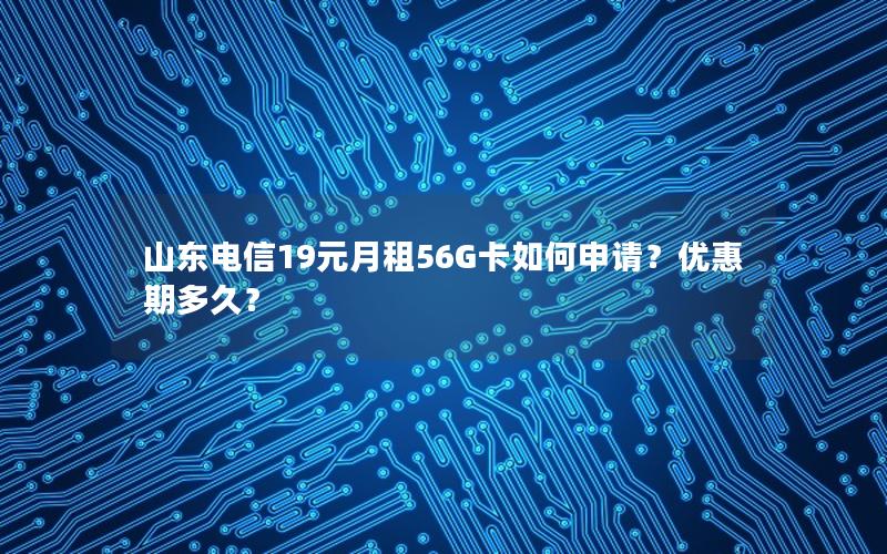 山东电信19元月租56G卡如何申请？优惠期多久？