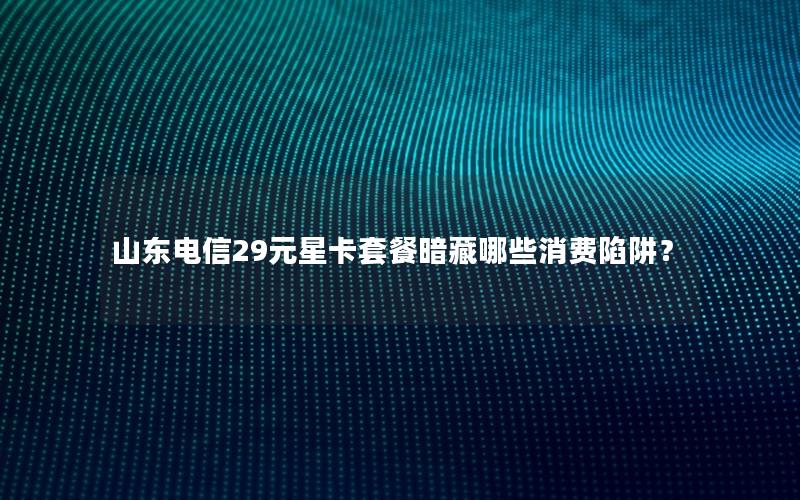 山东电信29元星卡套餐暗藏哪些消费陷阱？