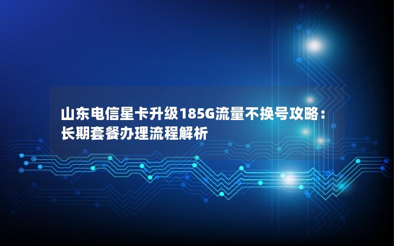 山东电信星卡升级185G流量不换号攻略：长期套餐办理流程解析