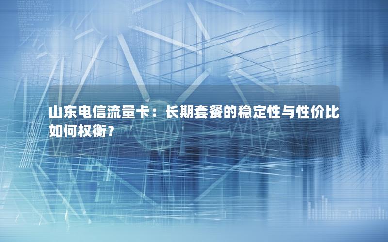 山东电信流量卡：长期套餐的稳定性与性价比如何权衡？