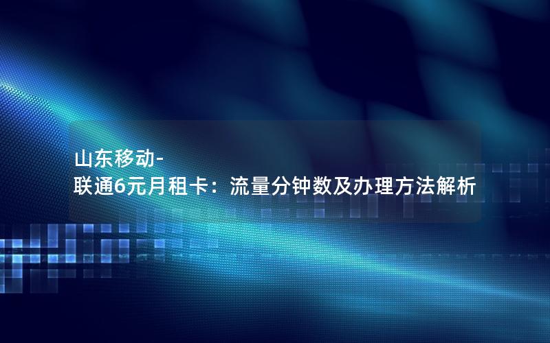 山东移动-联通6元月租卡：流量分钟数及办理方法解析