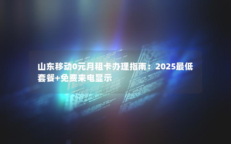 山东移动0元月租卡办理指南：2025最低套餐+免费来电显示