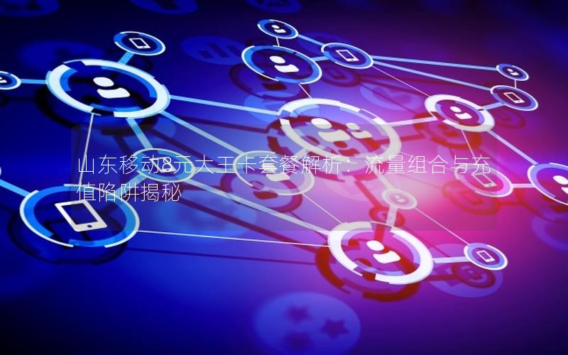 山东移动8元大王卡套餐解析：流量组合与充值陷阱揭秘
