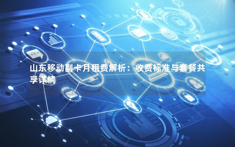 山东移动副卡月租费解析：收费标准与套餐共享详情