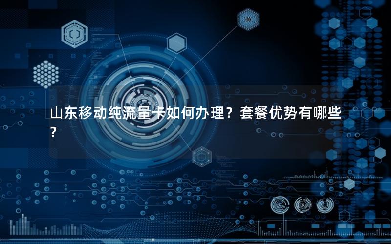 山东移动纯流量卡如何办理？套餐优势有哪些？