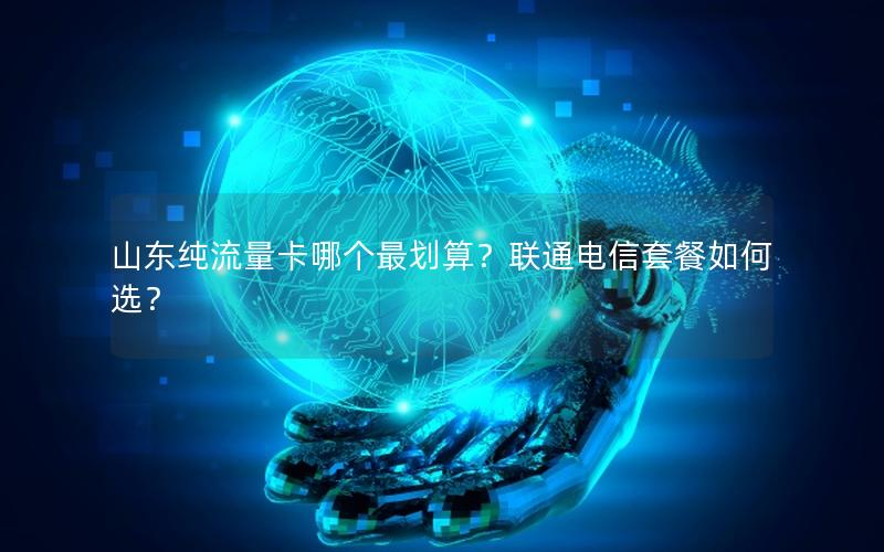 山东纯流量卡哪个最划算？联通电信套餐如何选？