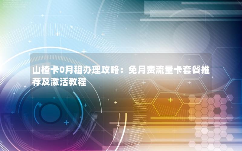 山楂卡0月租办理攻略：免月费流量卡套餐推荐及激活教程