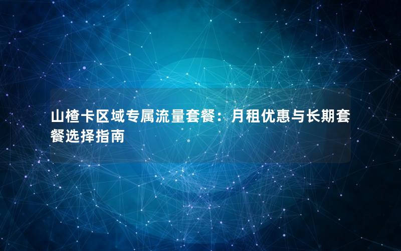 山楂卡区域专属流量套餐：月租优惠与长期套餐选择指南