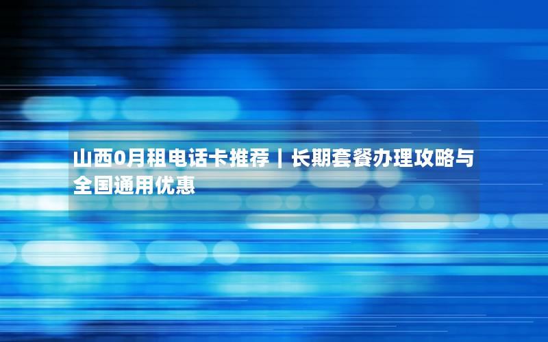 山西0月租电话卡推荐｜长期套餐办理攻略与全国通用优惠
