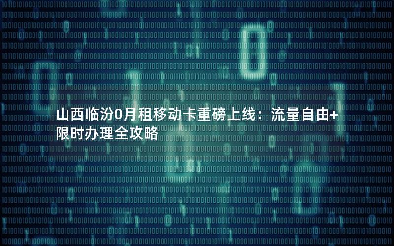 山西临汾0月租移动卡重磅上线：流量自由+限时办理全攻略