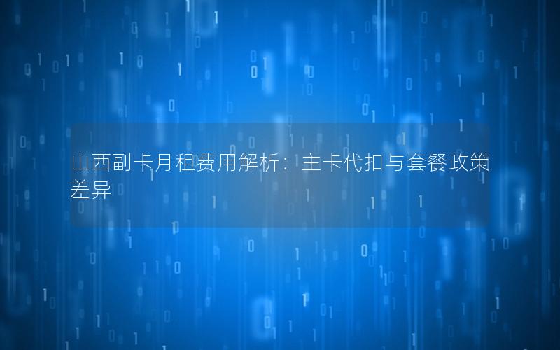 山西副卡月租费用解析：主卡代扣与套餐政策差异