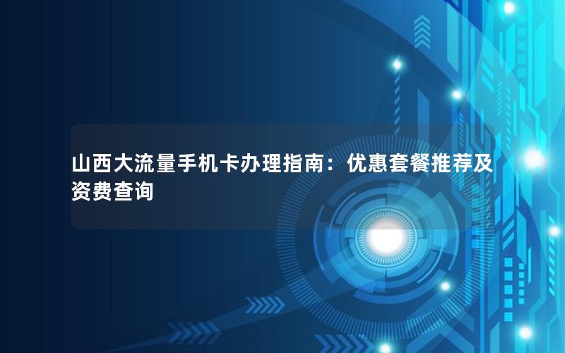 山西大流量手机卡办理指南：优惠套餐推荐及资费查询