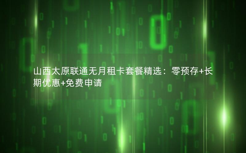 山西太原联通无月租卡套餐精选：零预存+长期优惠+免费申请