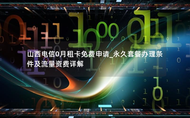 山西电信0月租卡免费申请_永久套餐办理条件及流量资费详解