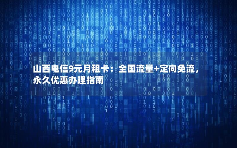 山西电信9元月租卡：全国流量+定向免流，永久优惠办理指南