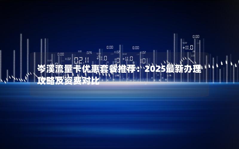 岑溪流量卡优惠套餐推荐：2025最新办理攻略及资费对比