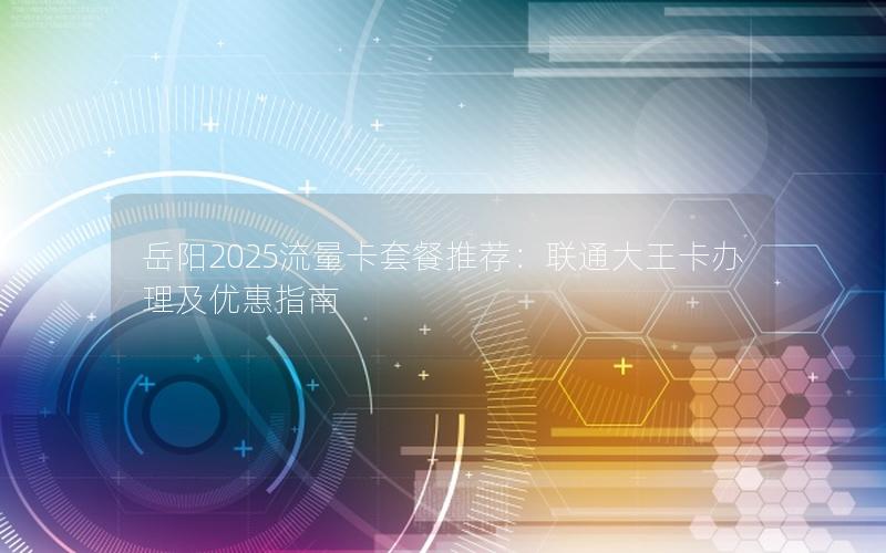 岳阳2025流量卡套餐推荐：联通大王卡办理及优惠指南