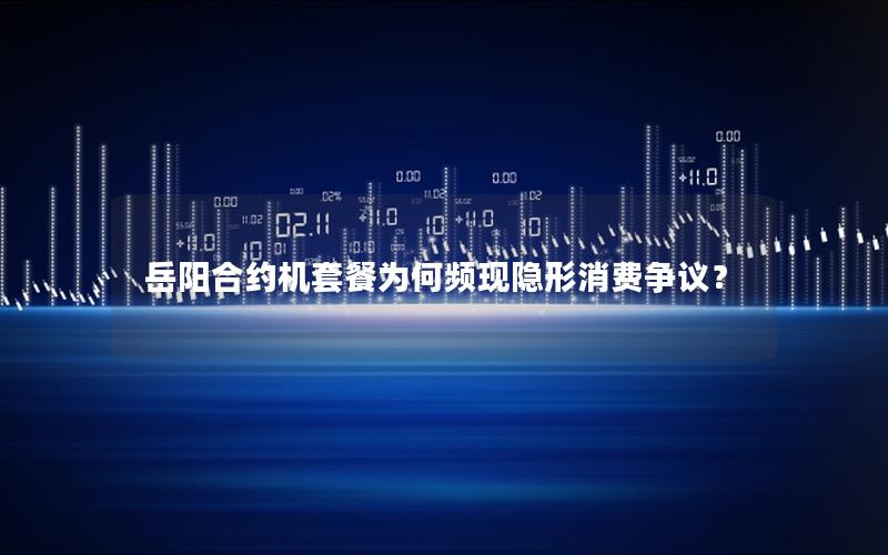 岳阳合约机套餐为何频现隐形消费争议？