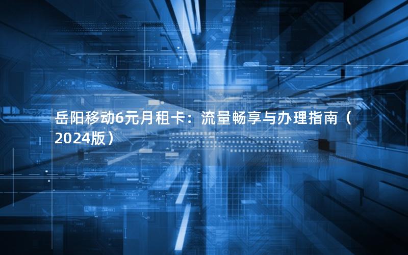 岳阳移动6元月租卡：流量畅享与办理指南（2024版）