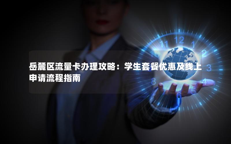 岳麓区流量卡办理攻略：学生套餐优惠及线上申请流程指南