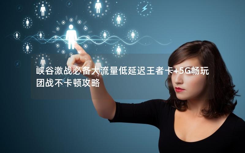 峡谷激战必备大流量低延迟王者卡+5G畅玩团战不卡顿攻略