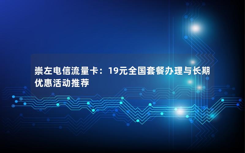 崇左电信流量卡：19元全国套餐办理与长期优惠活动推荐