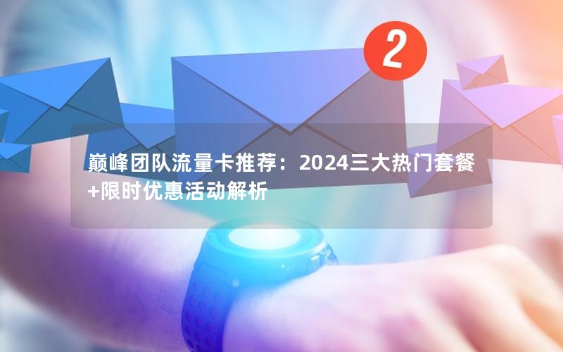 巅峰团队流量卡推荐：2024三大热门套餐+限时优惠活动解析