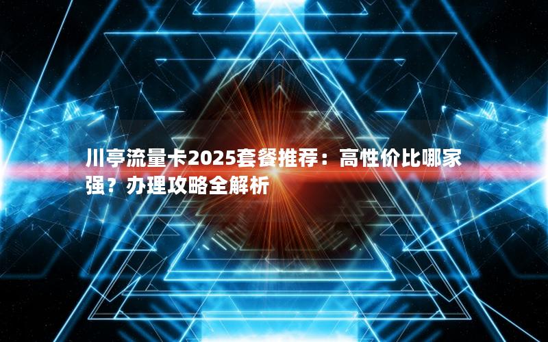 川亭流量卡2025套餐推荐：高性价比哪家强？办理攻略全解析
