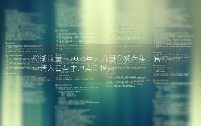 巢湖流量卡2025年大流量套餐合集：官方申请入口与本地实测指南