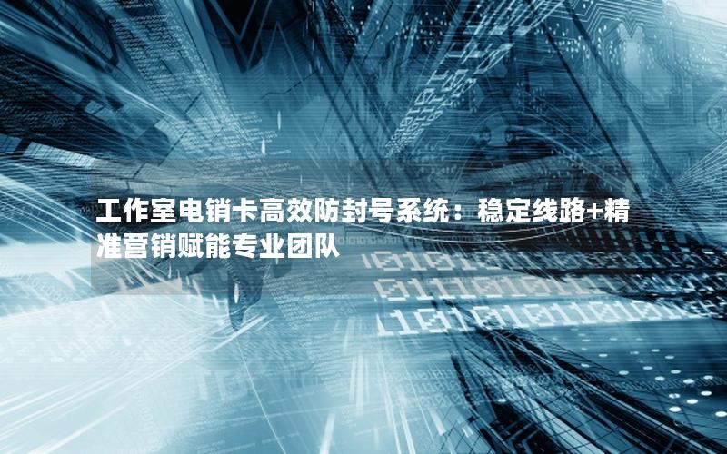 工作室电销卡高效防封号系统：稳定线路+精准营销赋能专业团队