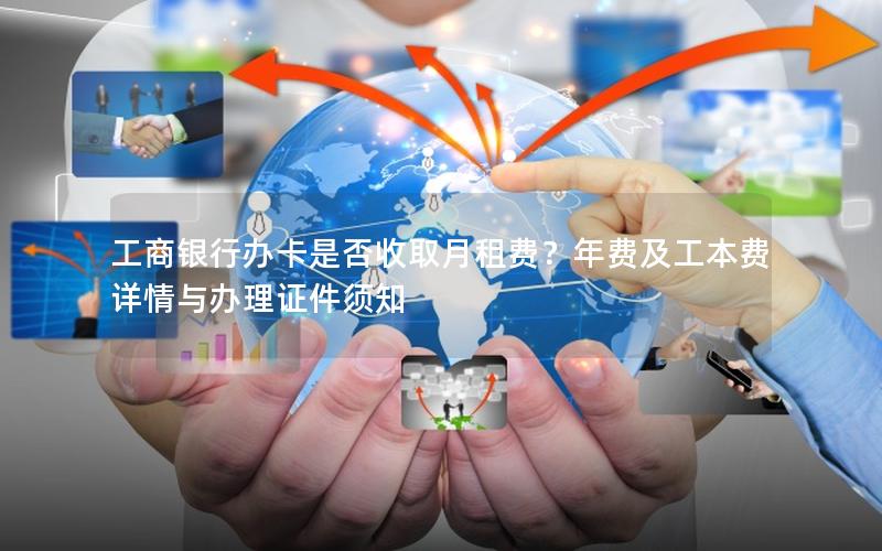 工商银行办卡是否收取月租费？年费及工本费详情与办理证件须知
