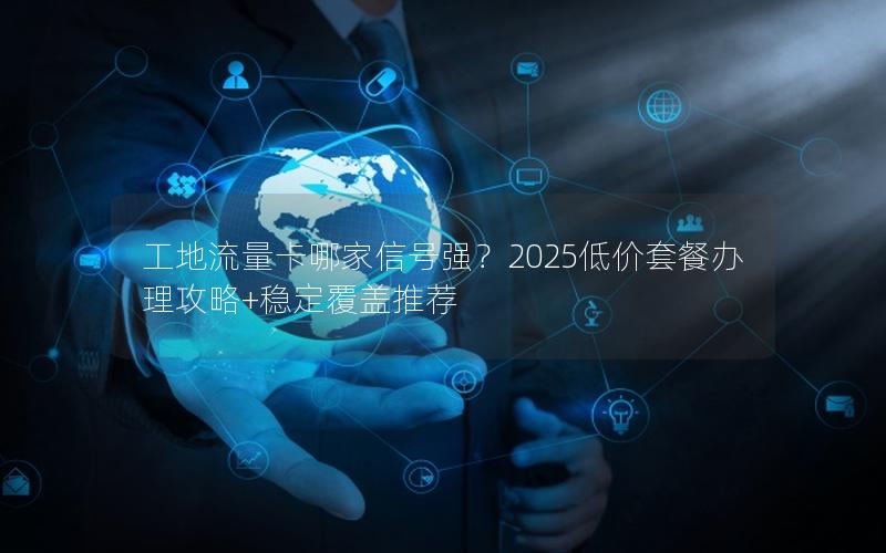 工地流量卡哪家信号强？2025低价套餐办理攻略+稳定覆盖推荐