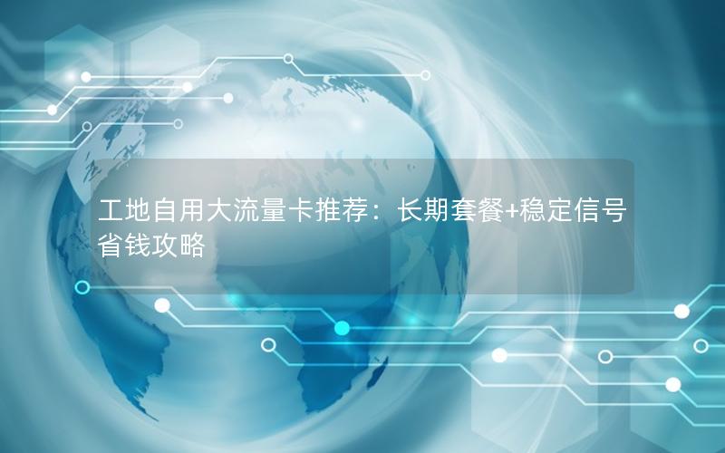 工地自用大流量卡推荐：长期套餐+稳定信号省钱攻略
