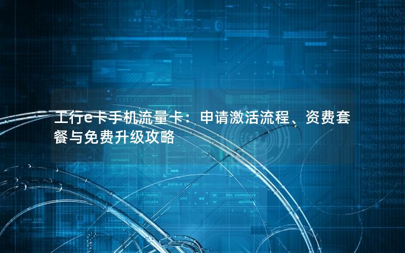 工行e卡手机流量卡：申请激活流程、资费套餐与免费升级攻略