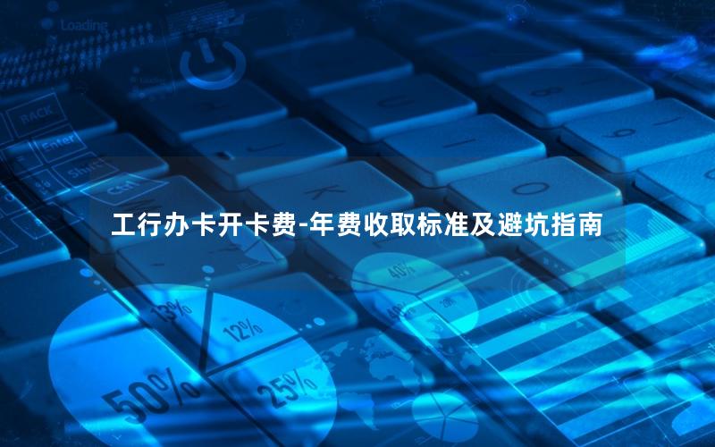 工行办卡开卡费-年费收取标准及避坑指南