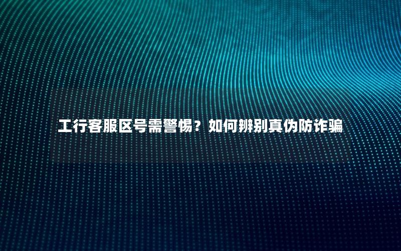 工行客服区号需警惕？如何辨别真伪防诈骗