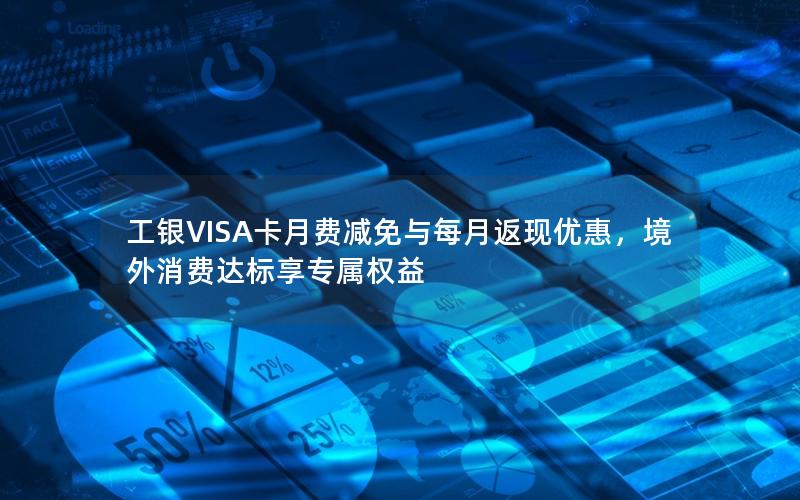 工银VISA卡月费减免与每月返现优惠，境外消费达标享专属权益