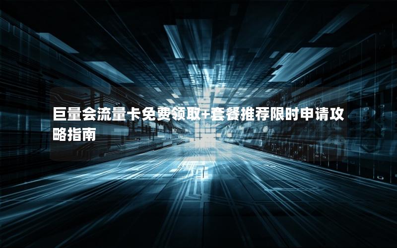 巨量会流量卡免费领取+套餐推荐限时申请攻略指南