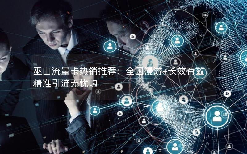 巫山流量卡热销推荐：全国漫游+长效有效，精准引流无忧购
