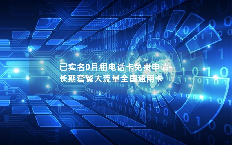 已实名0月租电话卡免费申请-长期套餐大流量全国通用卡
