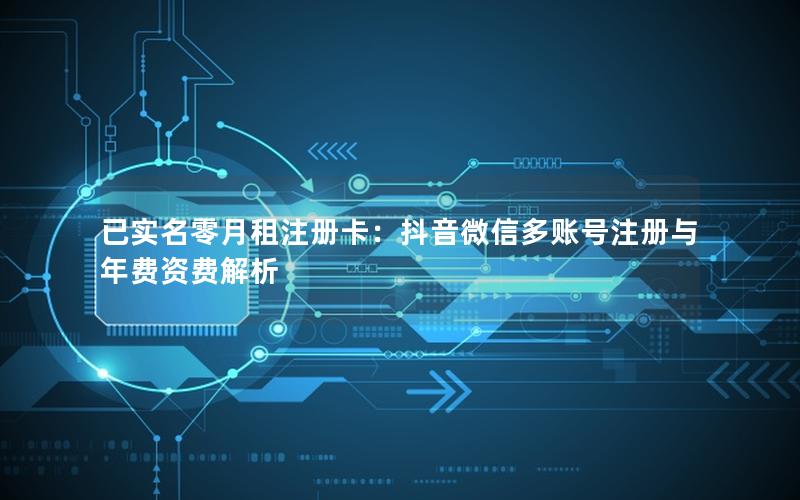 已实名零月租注册卡：抖音微信多账号注册与年费资费解析